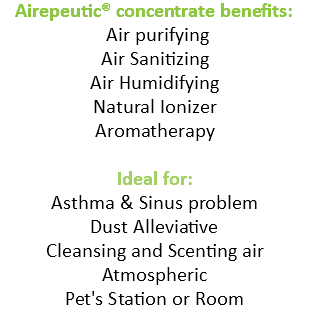 Airepeutic® concentrate benefits: Air purifying Air Sanitizing Air Humidifying Natural Ionizer Aromatherapy Ideal for: Asthma & Sinus problem Dust Alleviative Cleansing and Scenting air Atmospheric Pet's Station or Room